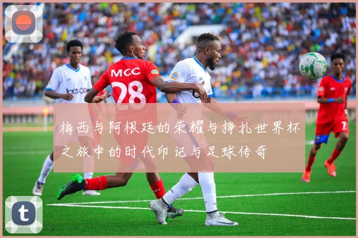 梅西与阿根廷的荣耀与挣扎世界杯之旅中的时代印记与足球传奇