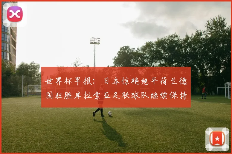 世界杯早报：日本惊艳绝平荷兰德国狂胜库拉索亚足联球队继续保持不败