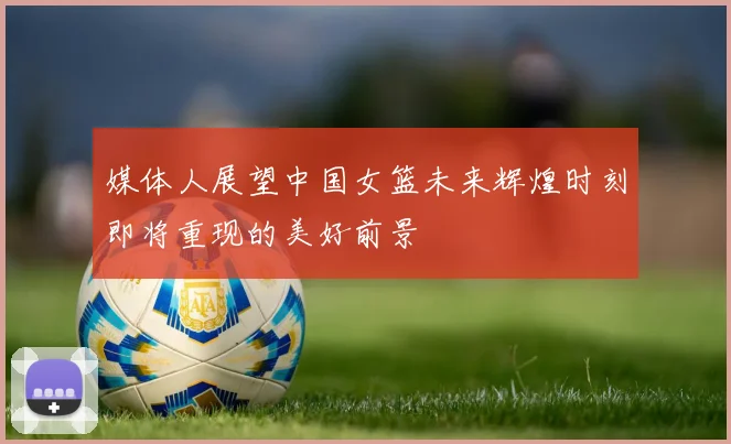 媒体人展望中国女篮未来辉煌时刻即将重现的美好前景