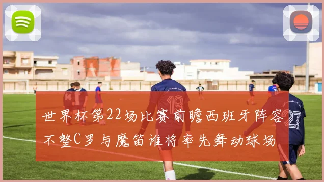 世界杯第22场比赛前瞻西班牙阵容不整C罗与魔笛谁将率先舞动球场