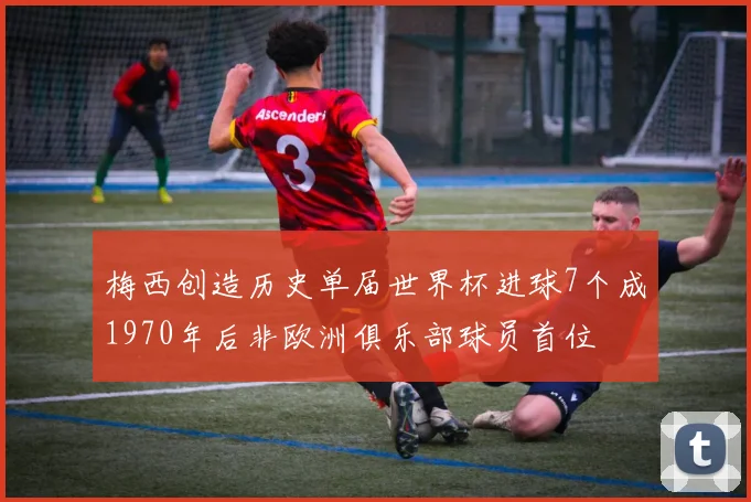 梅西创造历史单届世界杯进球7个成1970年后非欧洲俱乐部球员首位