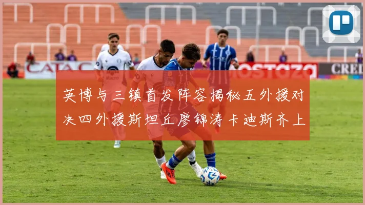 英博与三镇首发阵容揭秘五外援对决四外援斯坦丘廖锦涛卡迪斯齐上阵