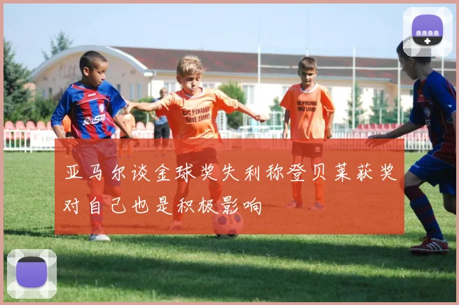 亚马尔谈金球奖失利称登贝莱获奖对自己也是积极影响