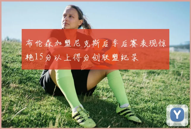 布伦森加盟尼克斯后季后赛表现惊艳15分以上得分创联盟纪录