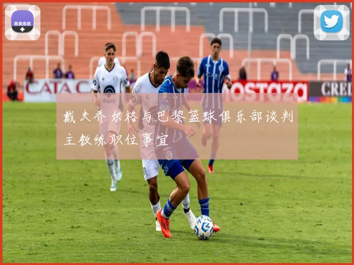 戴夫乔尔格与巴黎篮球俱乐部谈判主教练职位事宜