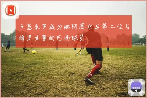 卡塞米罗成为继阿图尔后第二位与梅罗共事的巴西球员