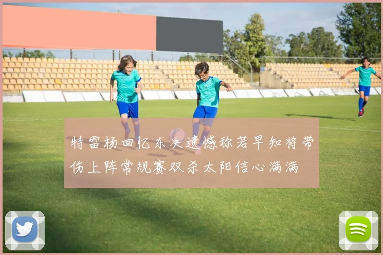 特雷杨回忆东决遗憾称若早知将带伤上阵常规赛双杀太阳信心满满