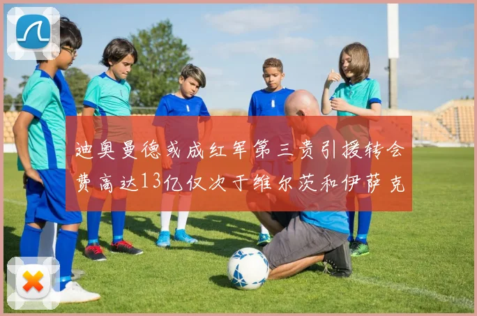 迪奥曼德或成红军第三贵引援转会费高达13亿仅次于维尔茨和伊萨克