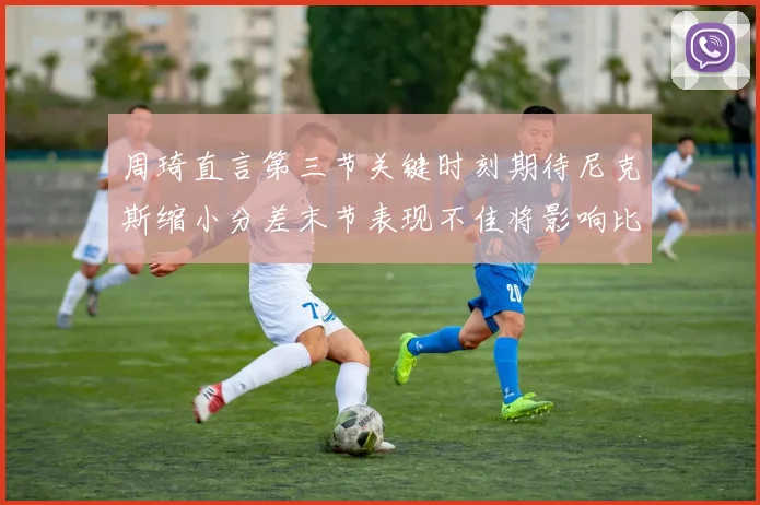周琦直言第三节关键时刻期待尼克斯缩小分差末节表现不佳将影响比赛结果