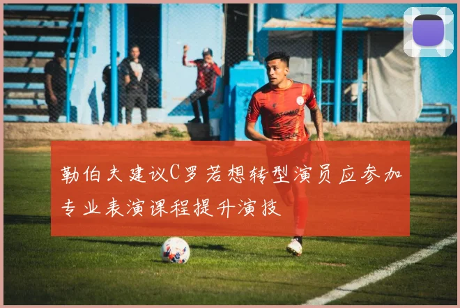 勒伯夫建议C罗若想转型演员应参加专业表演课程提升演技